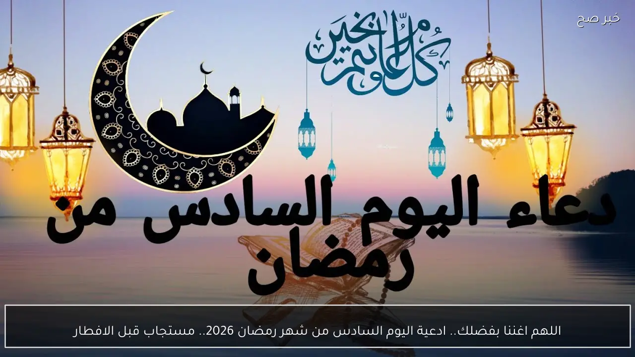 اللهم اغننا بفضلك.. ادعية اليوم السادس من شهر رمضان 2026.. مستجاب قبل الافطار