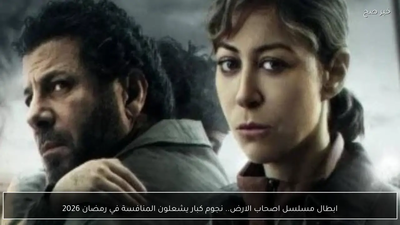 ابطال مسلسل اصحاب الارض.. نجوم كبار يشعلون المنافسة في رمضان 2026