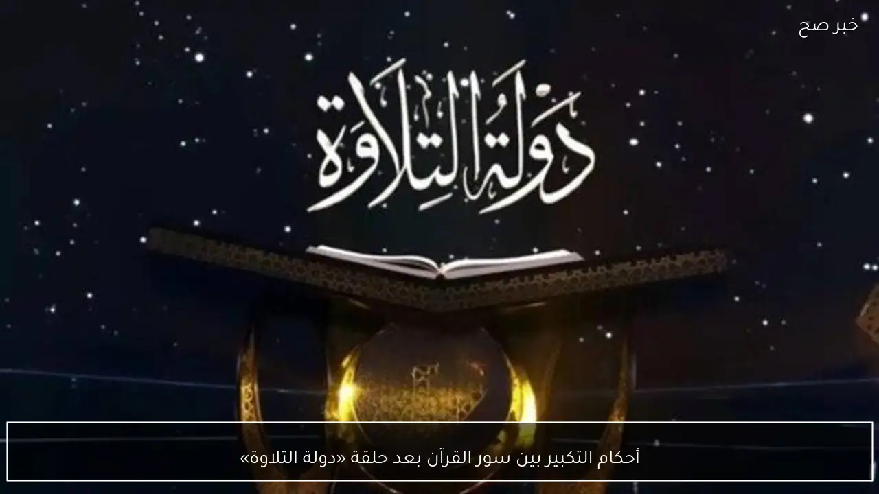 أحكام التكبير بين سور القرآن بعد حلقة «دولة التلاوة»