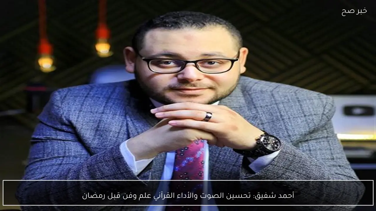 أحمد شفيق: تحسين الصوت والأداء القرآني علم وفن قبل رمضان