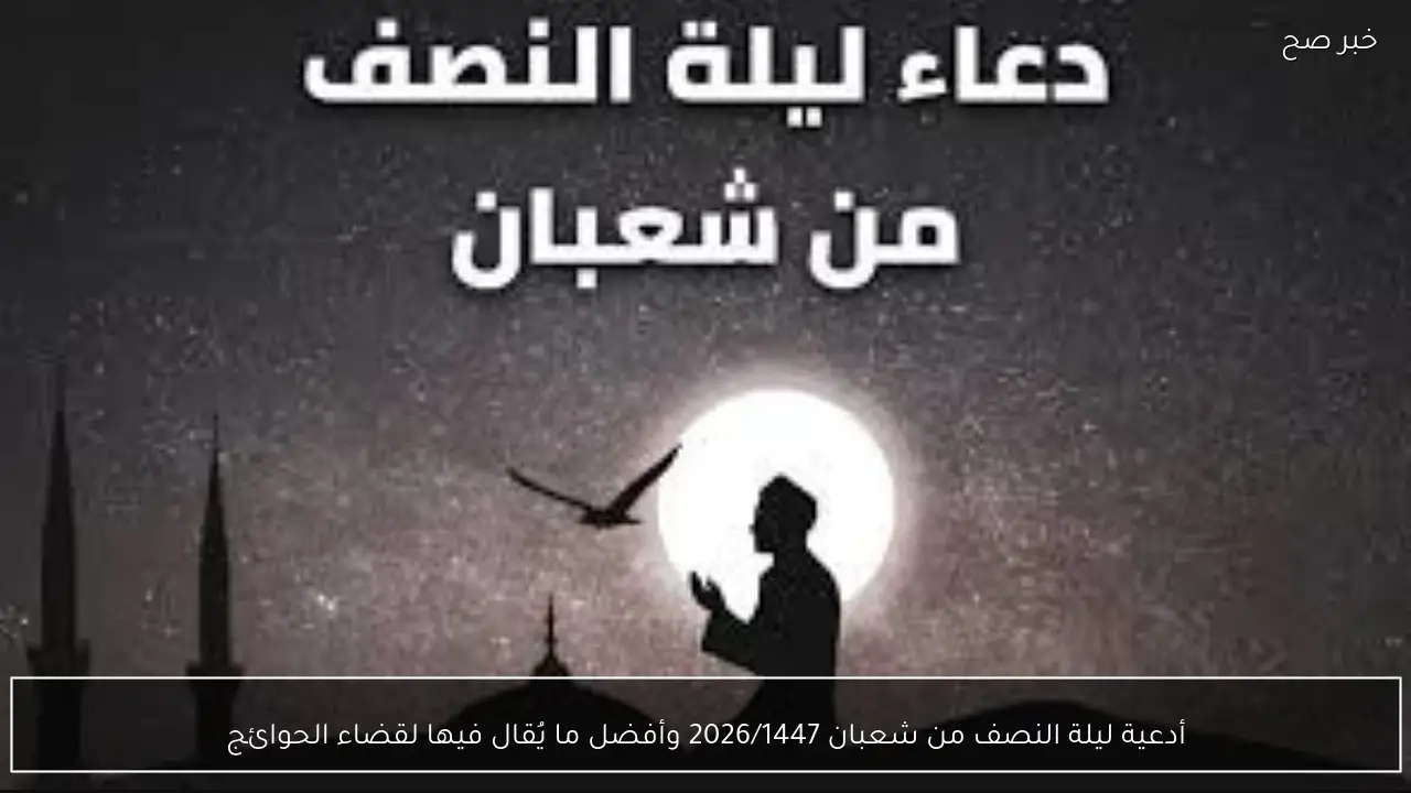 أدعية ليلة النصف من شعبان 2026/1447 وأفضل ما يُقال فيها لقضاء الحوائج