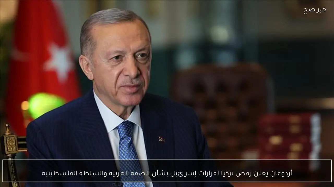 أردوغان يعلن رفض تركيا لقرارات إسرائيل بشأن الضفة الغربية والسلطة الفلسطينية