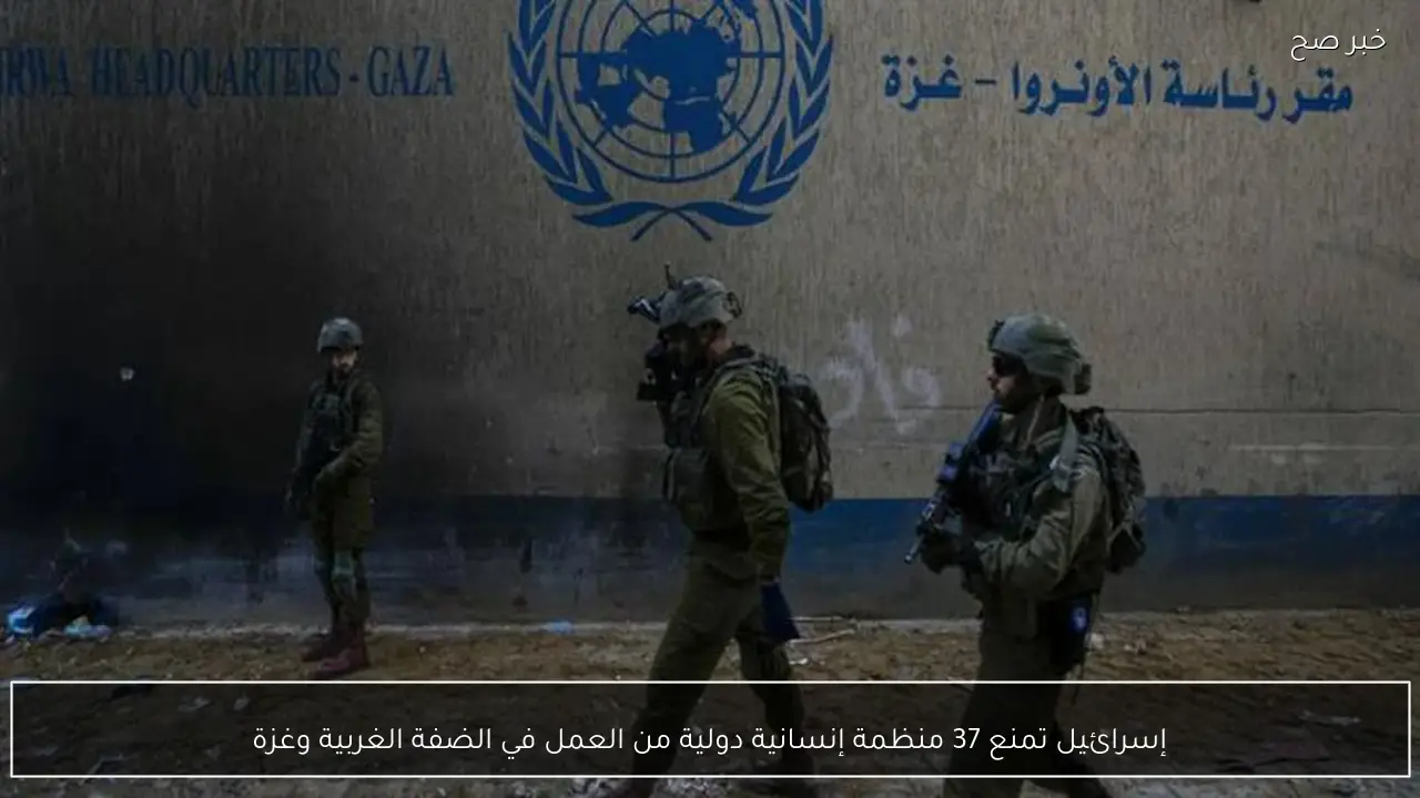 إسرائيل تمنع 37 منظمة إنسانية دولية من العمل في الضفة الغربية وغزة
