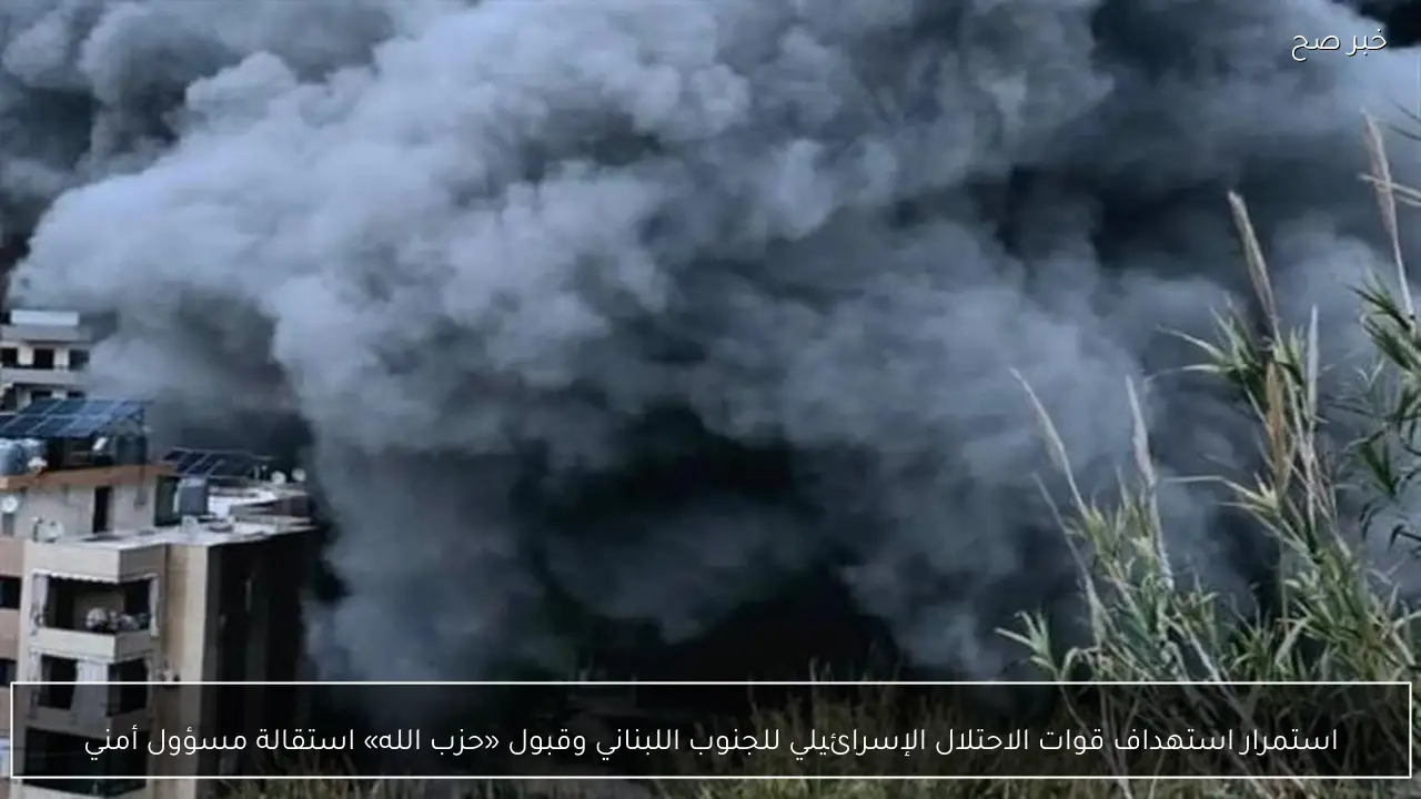 استمرار استهداف قوات الاحتلال الإسرائيلي للجنوب اللبناني وقبول «حزب الله» استقالة مسؤول أمني