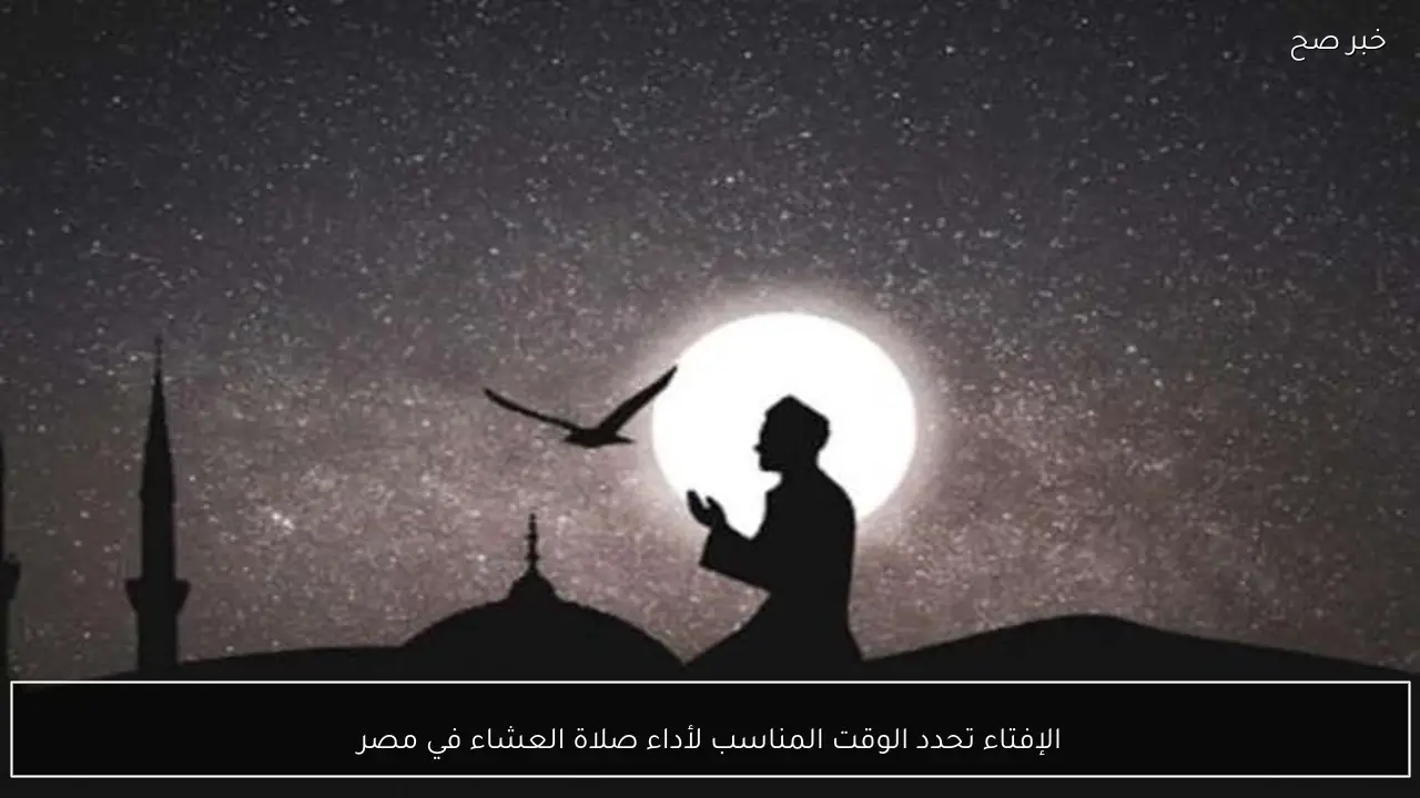 الإفتاء تحدد الوقت المناسب لأداء صلاة العشاء في مصر