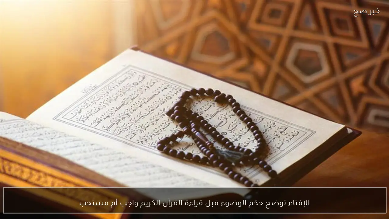 الإفتاء توضح حكم الوضوء قبل قراءة القرآن الكريم واجب أم مستحب