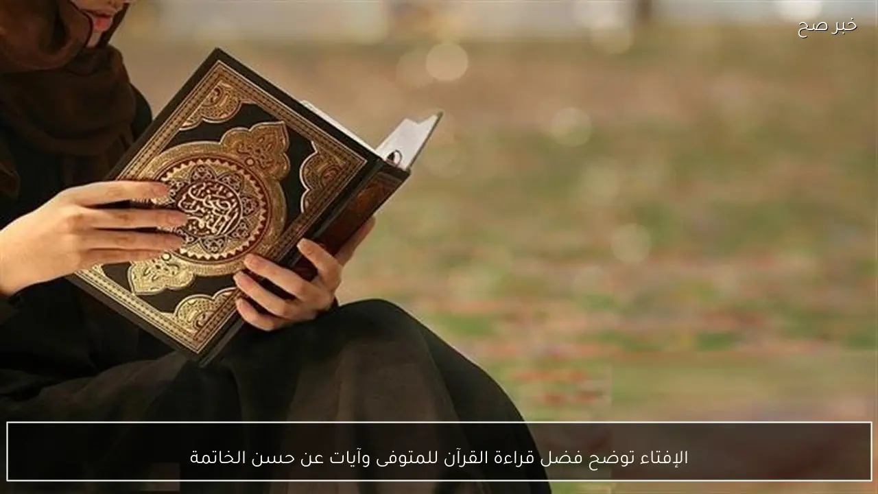 الإفتاء توضح فضل قراءة القرآن للمتوفى وآيات عن حسن الخاتمة