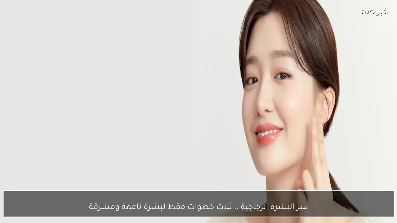 سر البشرة الزجاجية .. ثلاث خطوات فقط لبشرة ناعمة ومشرقة