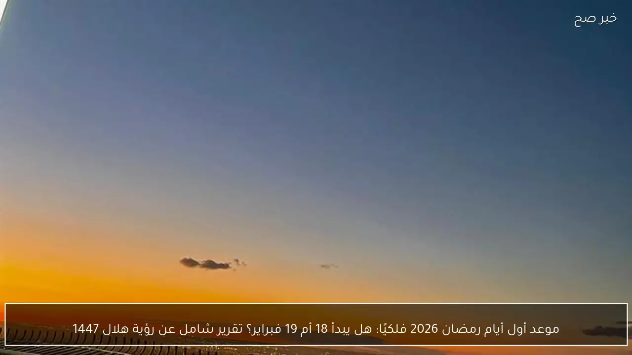 موعد أول أيام رمضان 2026 فلكيًا: هل يبدأ 18 أم 19 فبراير؟ تقرير شامل عن رؤية هلال 1447