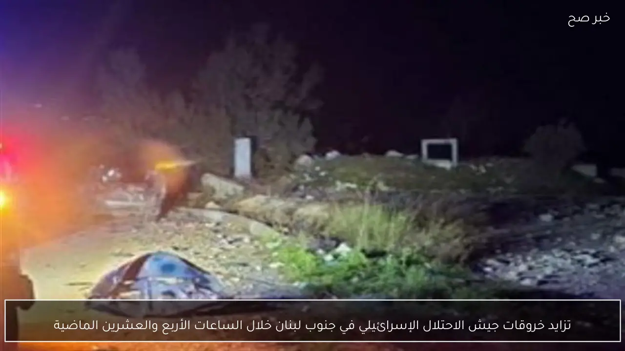 تزايد خروقات جيش الاحتلال الإسرائيلي في جنوب لبنان خلال الساعات الأربع والعشرين الماضية