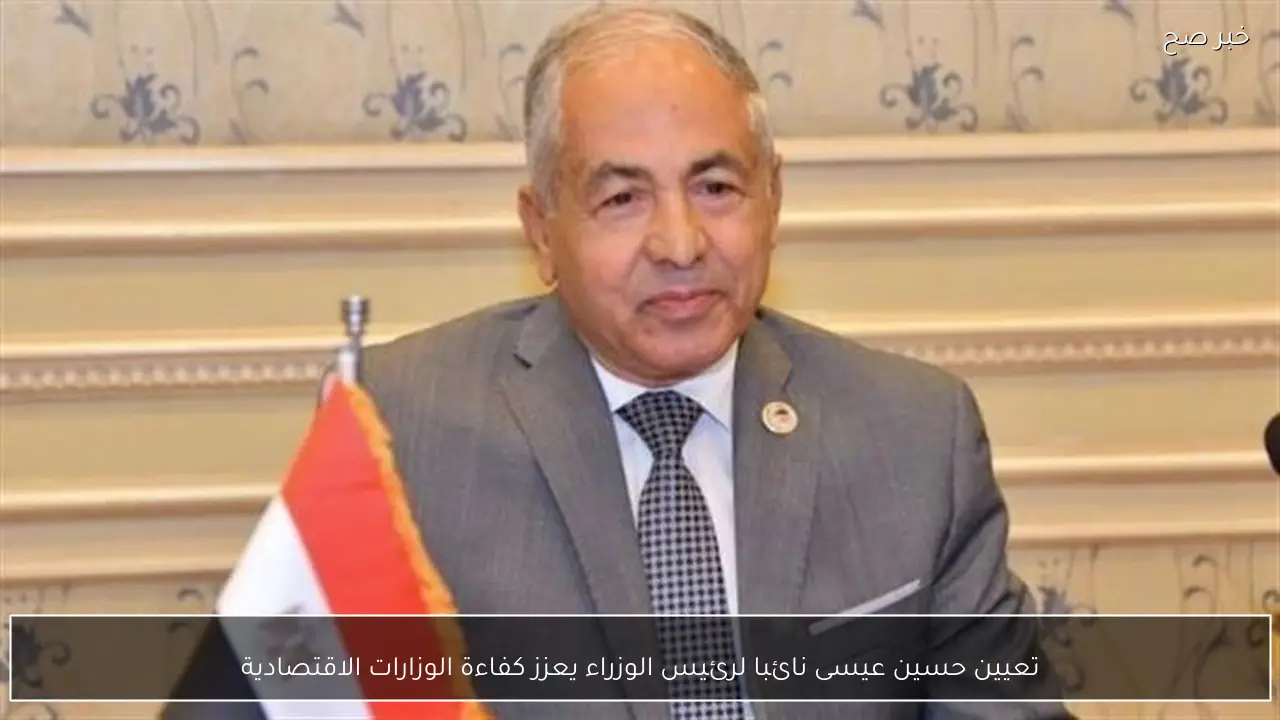 تعيين حسين عيسى نائبا لرئيس الوزراء يعزز كفاءة الوزارات الاقتصادية