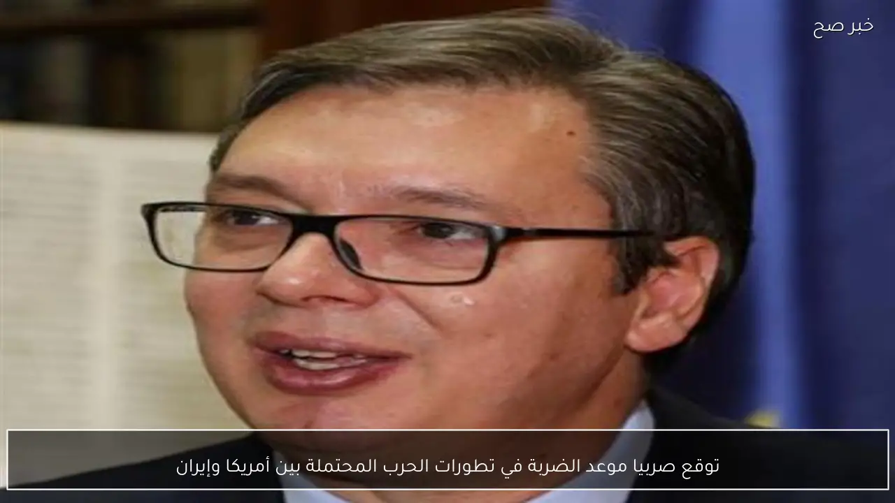 توقع صربيا موعد الضربة في تطورات الحرب المحتملة بين أمريكا وإيران