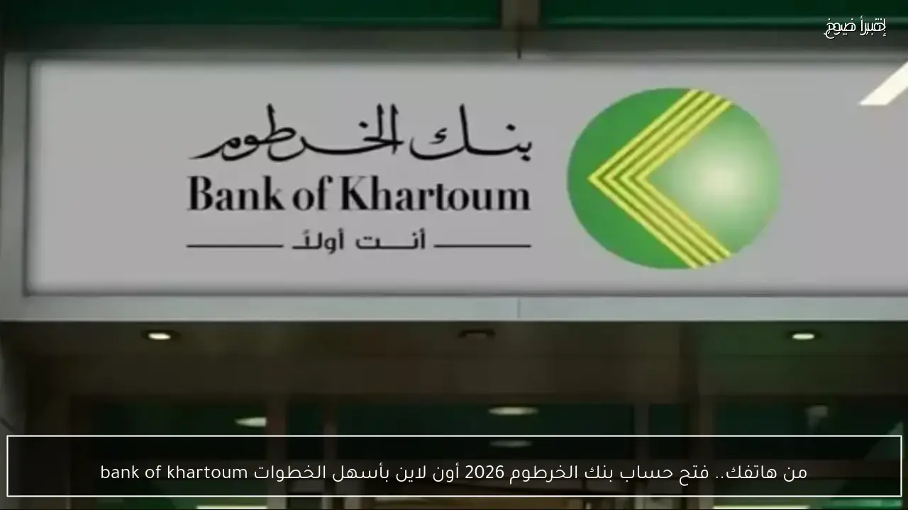 من هاتفك.. فتح حساب بنك الخرطوم 2026 أون لاين بأسهل الخطوات bank of khartoum