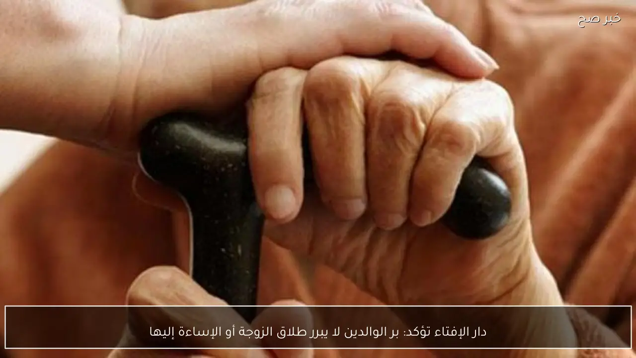 دار الإفتاء تؤكد: بر الوالدين لا يبرر طلاق الزوجة أو الإساءة إليها