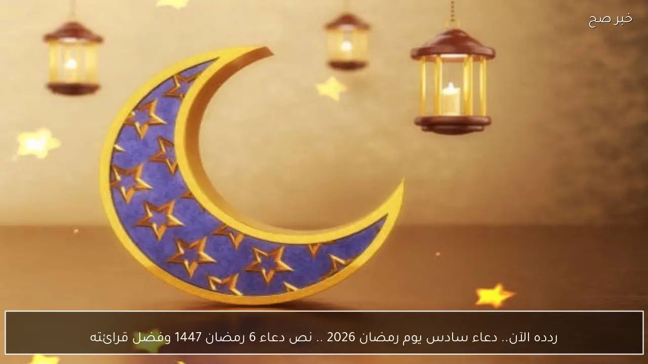 ردده الآن.. دعاء سادس يوم رمضان 2026 .. نص دعاء 6 رمضان 1447 وفضل قرائته