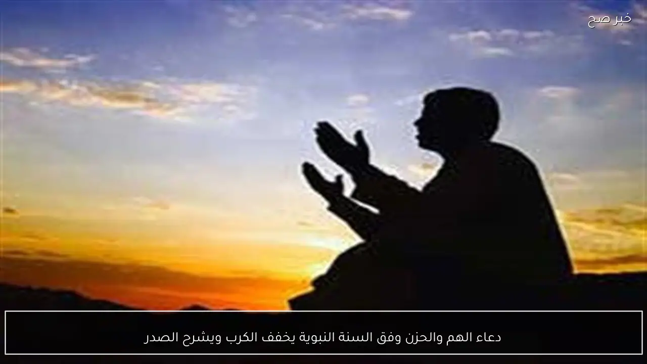 دعاء الهم والحزن وفق السنة النبوية يخفف الكرب ويشرح الصدر