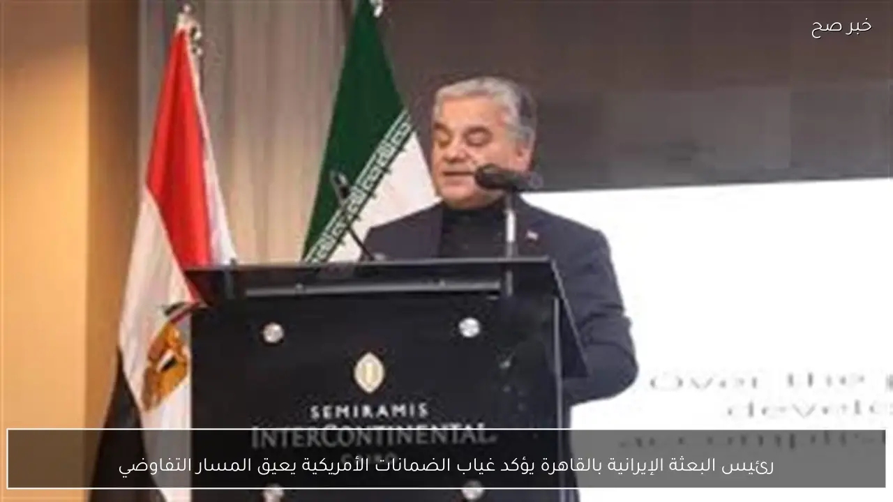 رئيس البعثة الإيرانية بالقاهرة يؤكد غياب الضمانات الأمريكية يعيق المسار التفاوضي