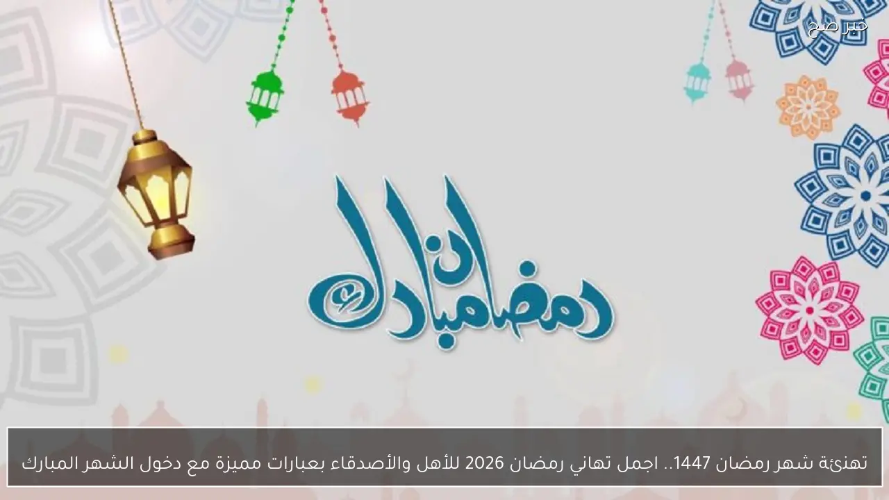 تهنئة شهر رمضان 1447.. اجمل  تهاني رمضان 2026 للأهل والأصدقاء بعبارات مميزة مع دخول الشهر المبارك