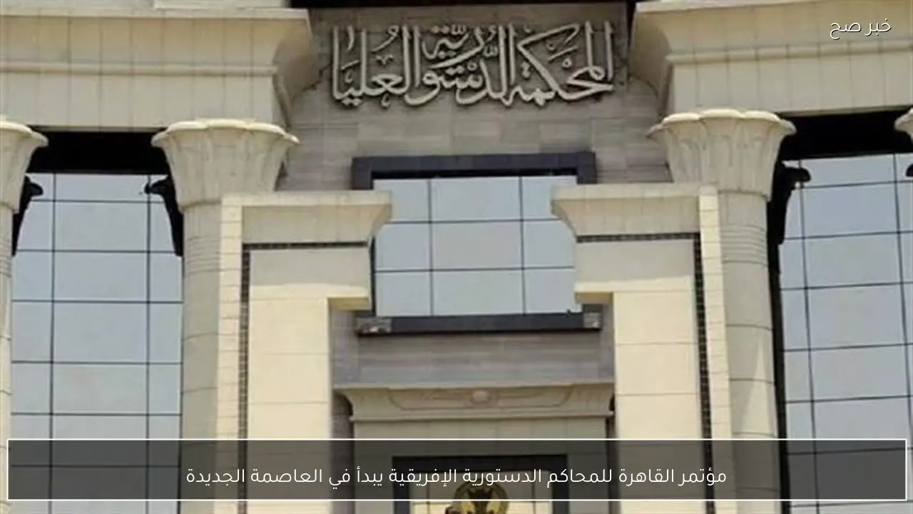 مؤتمر القاهرة للمحاكم الدستورية الإفريقية يبدأ في العاصمة الجديدة