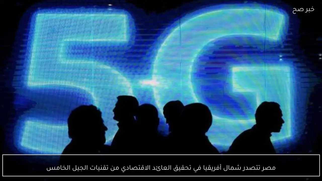 مصر تتصدر شمال أفريقيا في تحقيق العائد الاقتصادي من تقنيات الجيل الخامس