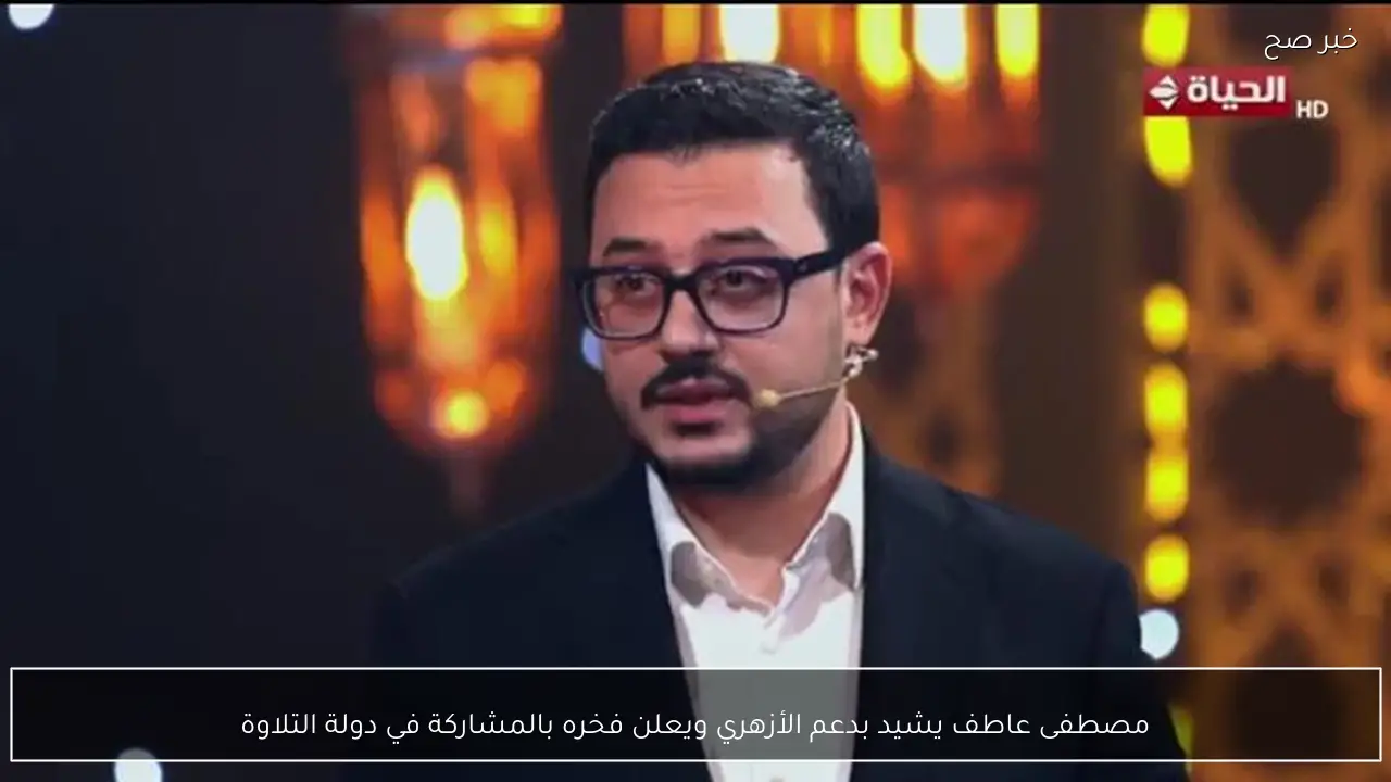 مصطفى عاطف يشيد بدعم الأزهري ويعلن فخره بالمشاركة في دولة التلاوة