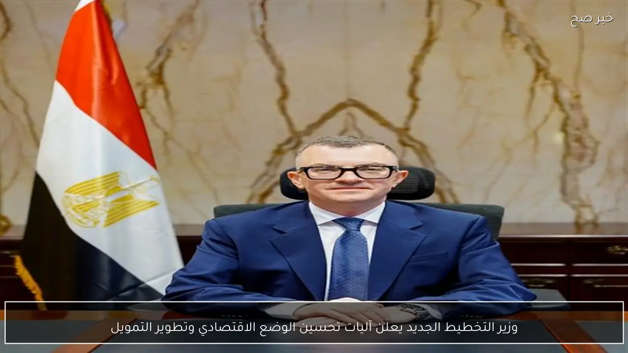 وزير التخطيط الجديد يعلن آليات تحسين الوضع الاقتصادي وتطوير التمويل
