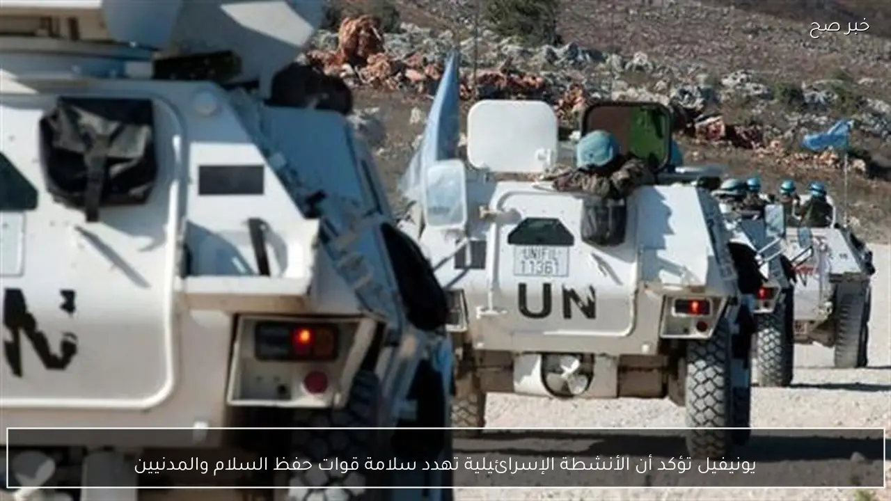 يونيفيل تؤكد أن الأنشطة الإسرائيلية تهدد سلامة قوات حفظ السلام والمدنيين