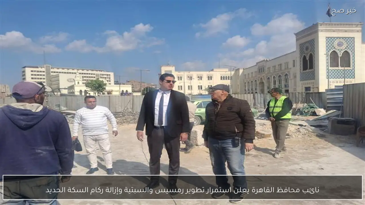 نائب محافظ القاهرة يعلن استمرار تطوير رمسيس والسبتية وإزالة ركام السكة الحديد