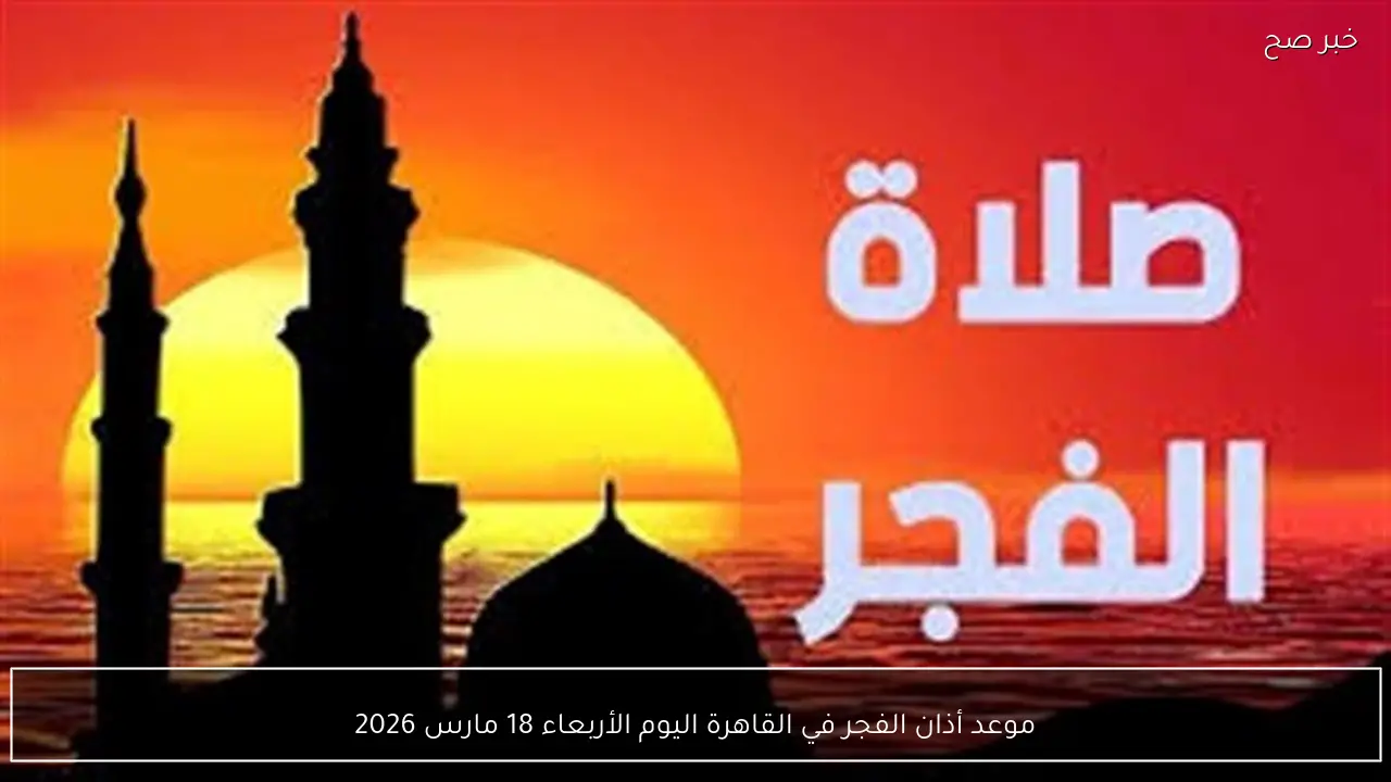 موعد أذان الفجر في القاهرة اليوم الأربعاء 18 مارس 2026