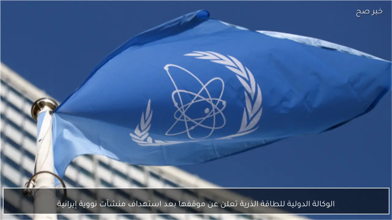 الوكالة الدولية للطاقة الذرية تعلن عن موقفها بعد استهداف منشآت نووية إيرانية