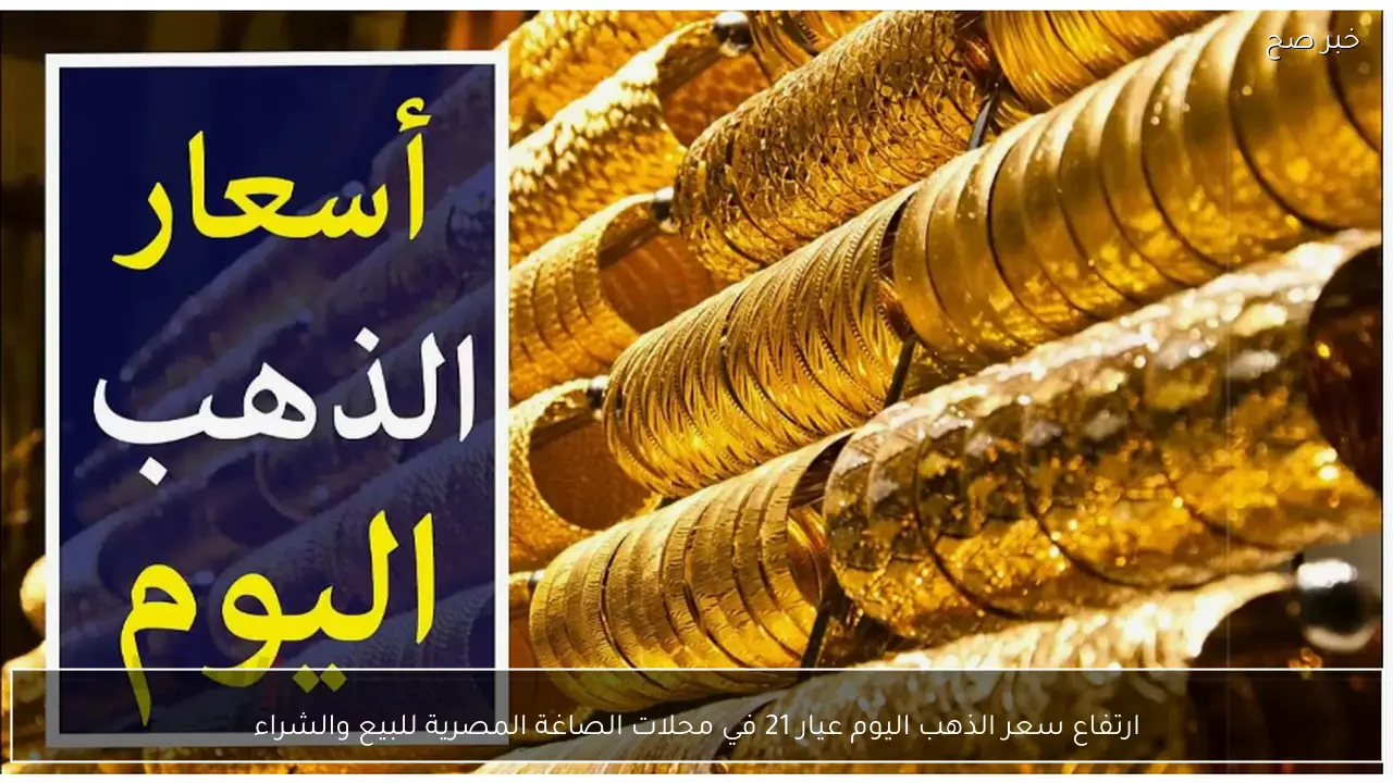 ارتفاع سعر الذهب اليوم عيار 21 في محلات الصاغة المصرية للبيع والشراء