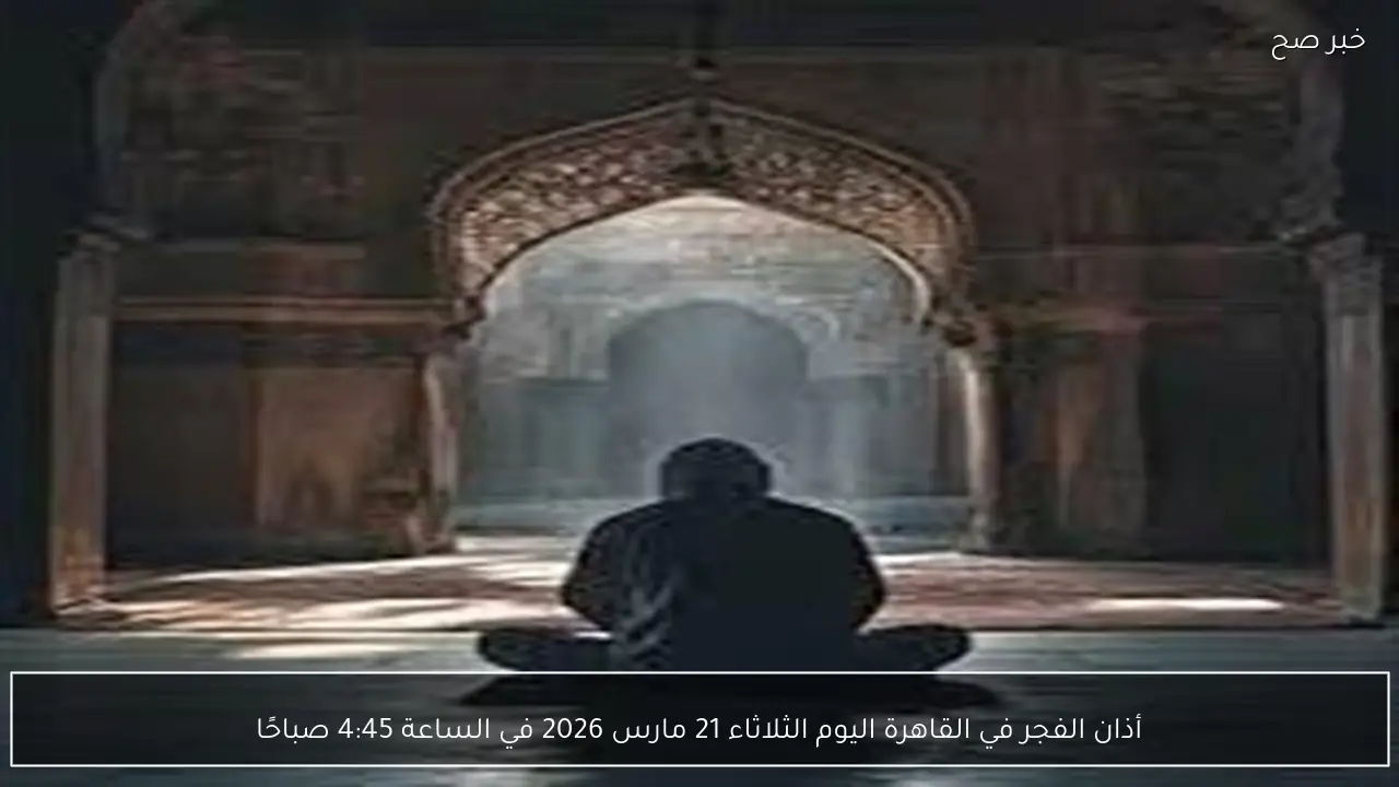 أذان الفجر في القاهرة اليوم الثلاثاء 21 مارس 2026 في الساعة 4:45 صباحًا