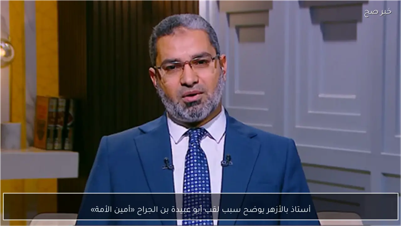 أستاذ بالأزهر يوضح سبب لقب أبو عبيدة بن الجراح «أمين الأمة»