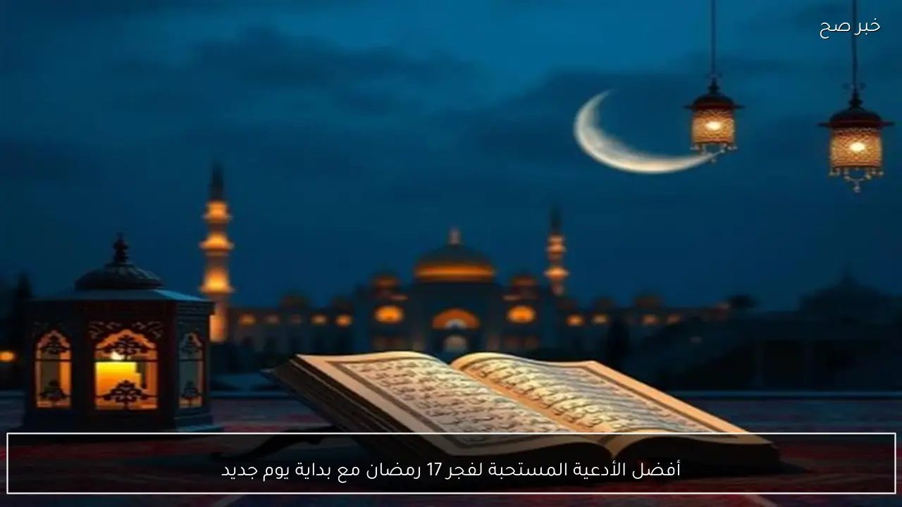 أفضل الأدعية المستحبة لفجر 17 رمضان مع بداية يوم جديد