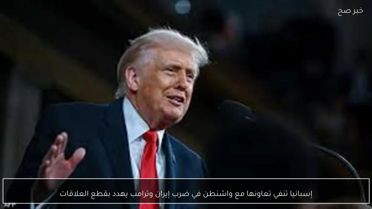 إسبانيا تنفي تعاونها مع واشنطن في ضرب إيران وترامب يهدد بقطع العلاقات