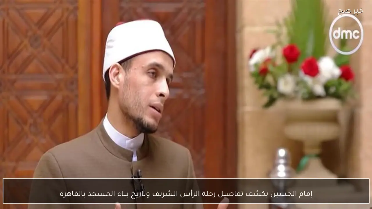 إمام الحسين يكشف تفاصيل رحلة الرأس الشريف وتاريخ بناء المسجد بالقاهرة