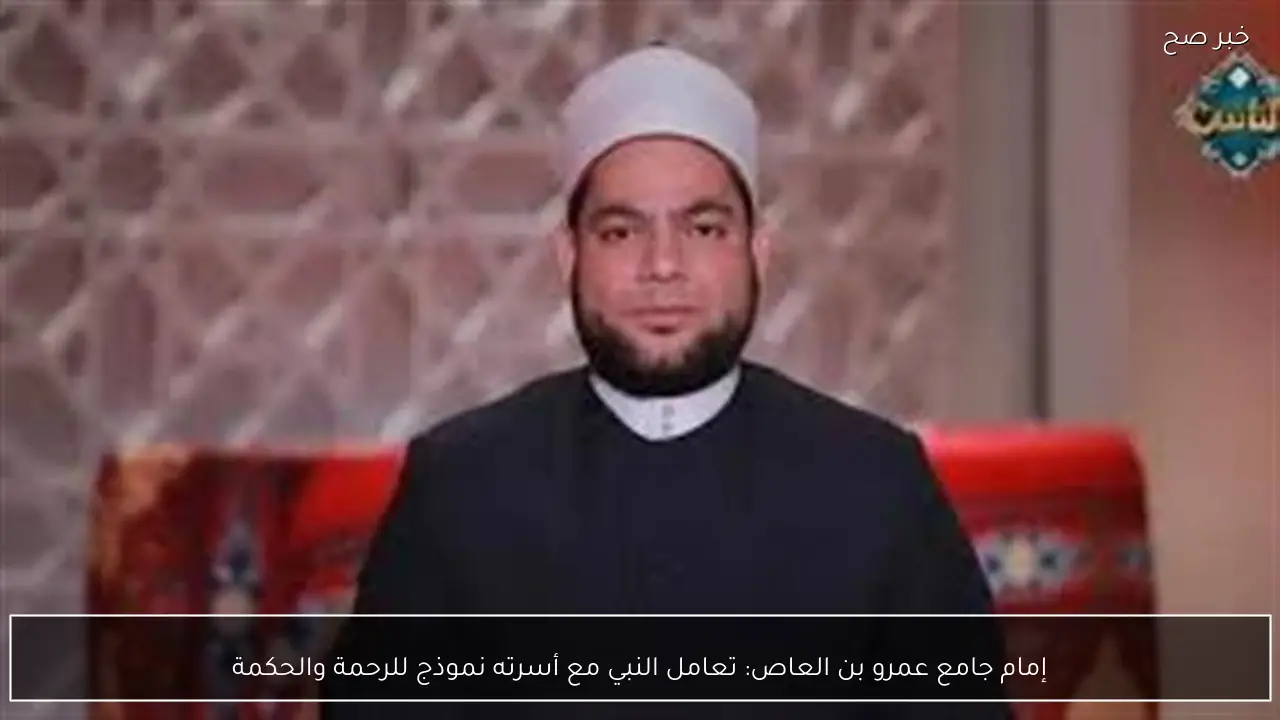 إمام جامع عمرو بن العاص: تعامل النبي مع أسرته نموذج للرحمة والحكمة