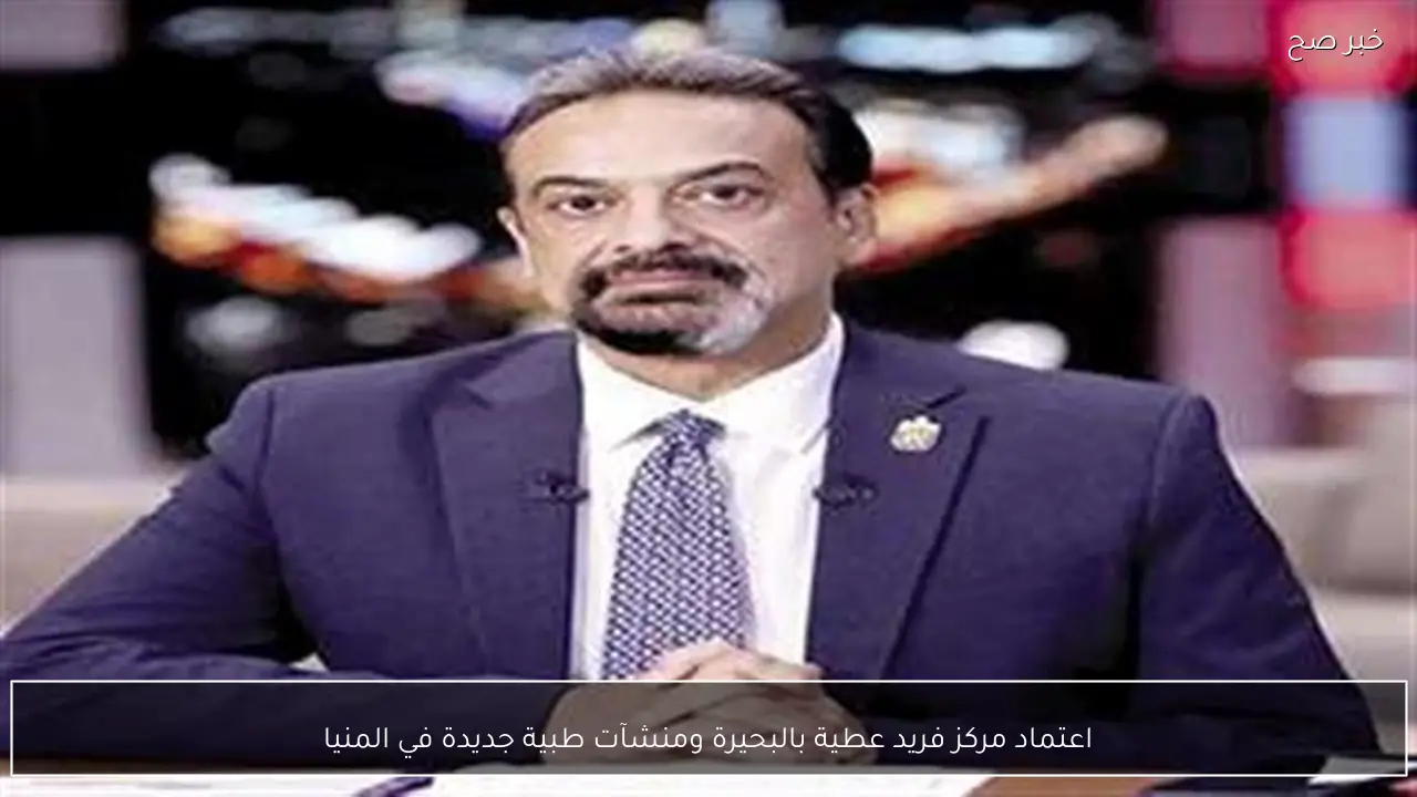 اعتماد مركز فريد عطية بالبحيرة ومنشآت طبية جديدة في المنيا