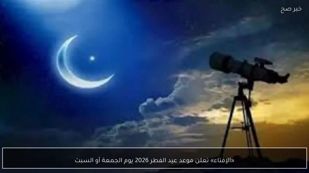 «الإفتاء» تعلن موعد عيد الفطر 2026 يوم الجمعة أو السبت