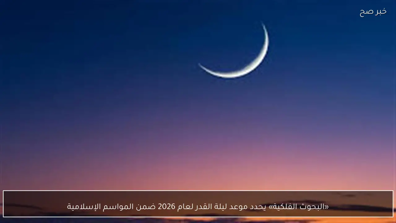 «البحوث الفلكية» يحدد موعد ليلة القدر لعام 2026 ضمن المواسم الإسلامية