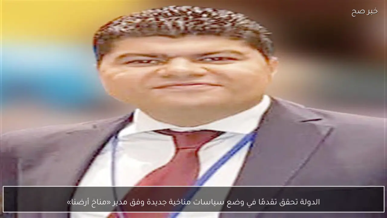 الدولة تحقق تقدمًا في وضع سياسات مناخية جديدة وفق مدير «مناخ أرضنا»