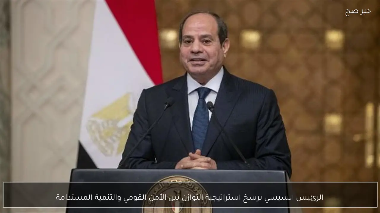 الرئيس السيسي يرسخ استراتيجية التوازن بين الأمن القومي والتنمية المستدامة