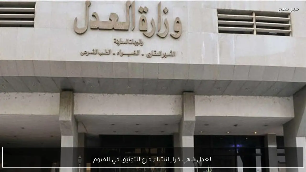 العدل تنهي قرار إنشاء فرع للتوثيق في الفيوم