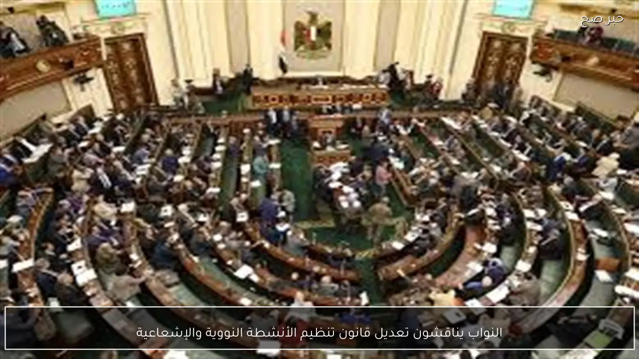 النواب يناقشون تعديل قانون تنظيم الأنشطة النووية والإشعاعية