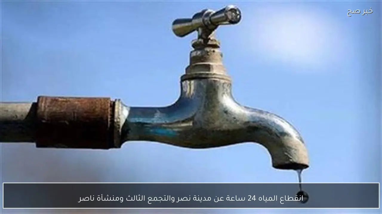 انقطاع المياه 24 ساعة عن مدينة نصر والتجمع الثالث ومنشأة ناصر