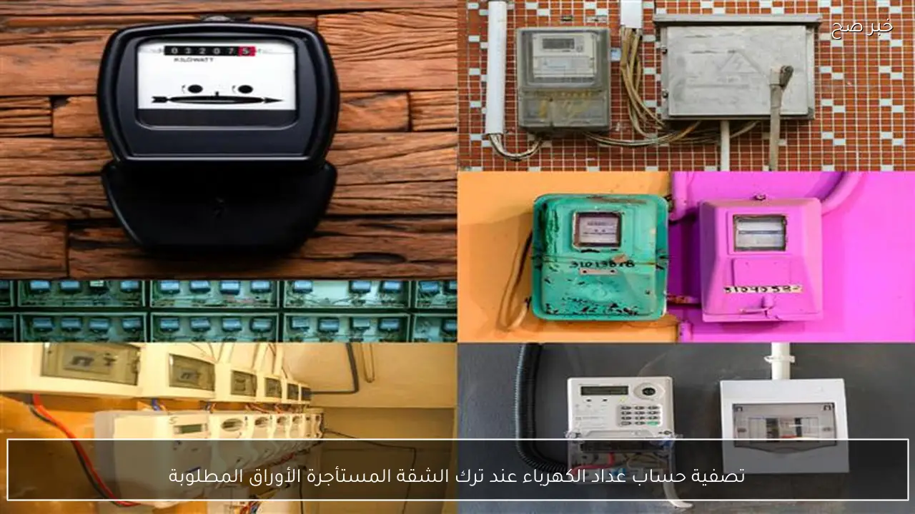 تصفية حساب عداد الكهرباء عند ترك الشقة المستأجرة الأوراق المطلوبة