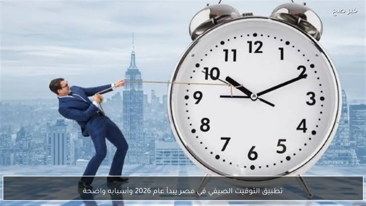 تطبيق التوقيت الصيفي في مصر يبدأ عام 2026 وأسبابه واضحة