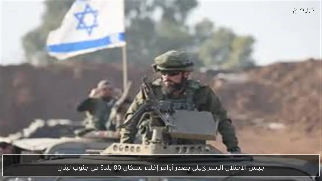 جيش الاحتلال الإسرائيلي يصدر أوامر إخلاء لسكان 80 بلدة في جنوب لبنان