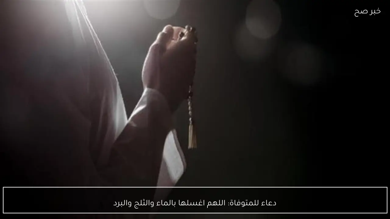 دعاء للمتوفاة: اللهم اغسلها بالماء والثلج والبرد