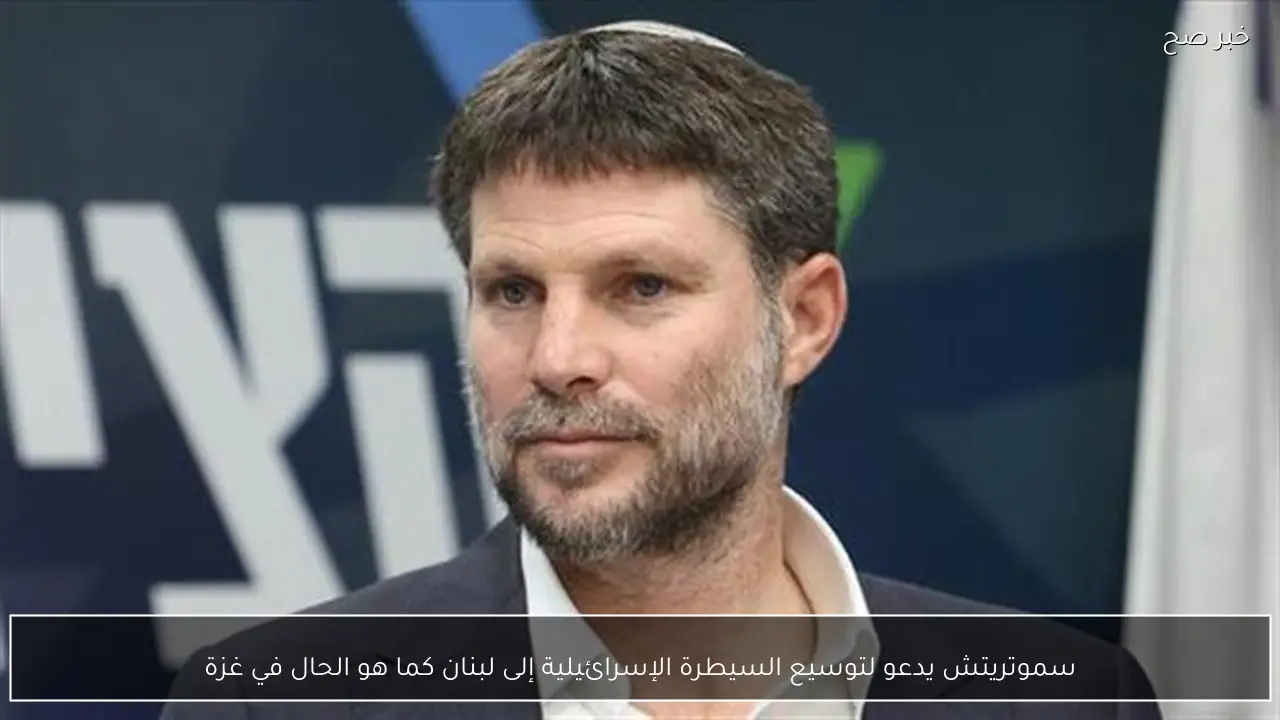 سموتريتش يدعو لتوسيع السيطرة الإسرائيلية إلى لبنان كما هو الحال في غزة
